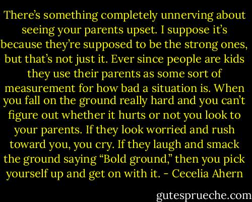 There’s something completely unnerving about seeing your parents<br />upset. I suppose it’s because they’re supposed to be the strong ones, but<br />that’s not just it. Ever since people are kids they use their parents as some<br />sort of measurement for how bad a situation is. When you fall on the ground<br />really hard and you can’t figure out whether it hurts or not you look to your<br />parents. If they look worried and rush toward you, you cry. If they laugh and<br />smack the ground saying “Bold ground,” then you pick yourself up and get<br />on with it. - Cecelia Ahern