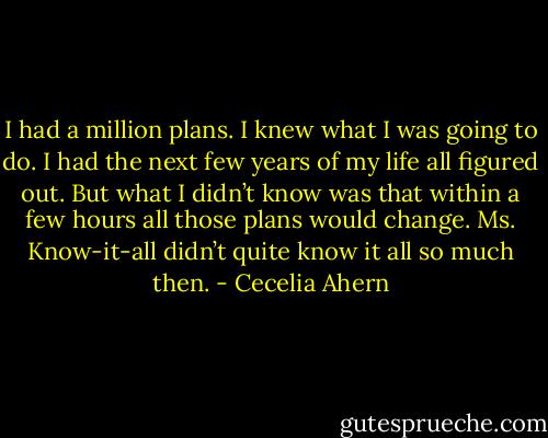 I had a million plans. I knew what I was going to do. I had the next few years of my life all figured out.<br />But what I didn’t know was that within a few hours all those plans would change. Ms. Know-it-all didn’t quite know it all so much then. - Cecelia Ahern