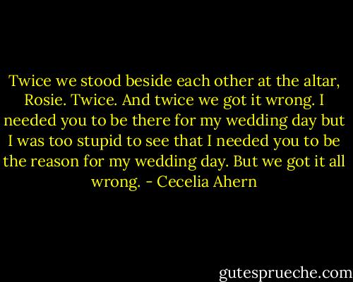 Twice we stood beside each other at the altar, Rosie. Twice. And twice<br />we got it wrong. I needed you to be there for my wedding day but I was too<br />stupid to see that I needed you to be the reason for my wedding day. But we<br />got it all wrong. - Cecelia Ahern