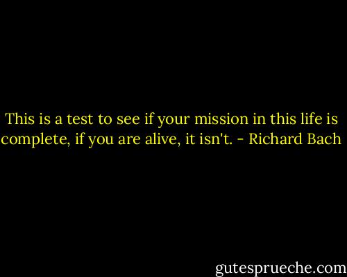 This is a test to see if your mission in this life is complete, if you are alive, it isn't. - Richard Bach