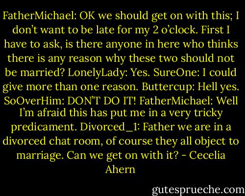 FatherMichael: OK we should get on with this; I don’t want to be late for<br />my 2 o’clock. First I have to ask, is there anyone in here<br />who thinks there is any reason why these two should not<br />be married?<br />LonelyLady: Yes.<br />SureOne: I could give more than one reason.<br />Buttercup: Hell yes.<br />SoOverHim: DON’T DO IT!<br />FatherMichael: Well I’m afraid this has put me in a very tricky predicament.<br />Divorced_1: Father we are in a divorced chat room, of course they all<br />object to marriage. Can we get on with it? - Cecelia Ahern