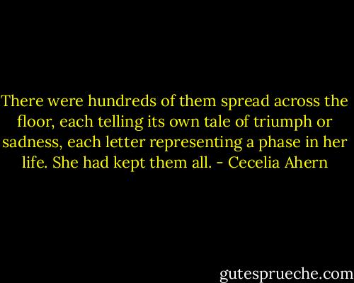 There were hundreds of them spread across the floor, each telling its own tale of triumph or sadness, each letter representing a phase in her life. She had kept them all. - Cecelia Ahern