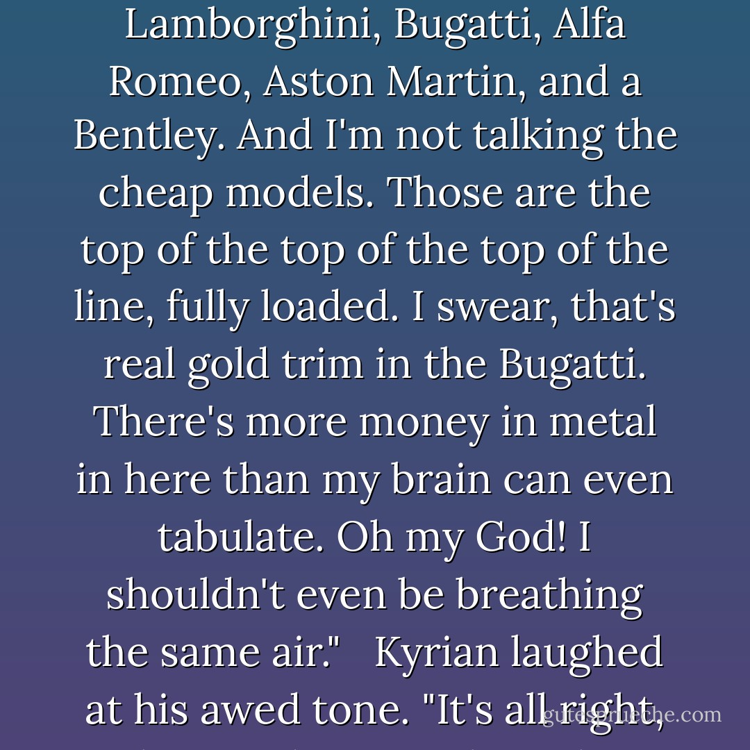 Nick sat on the stairs, completely comatose. He stared straight ahead as if he'd been frozen in place. <br /><br />"Nick? You all right?" <br /><br />He didn't respond. <br /><br />Kyrian moved around him until he stood in front of him. He snapped his fingers in front of Nick's face. "Kid?" <br /><br />Nick blinked before he met Kyrian's gaze. "I'm not worthy," he said in a breathless tone. <br /><br />Baffled by his comment, Kyrian stared at him. "What?" <br /><br />Nick gestured towards his cars. "Dude that's a Ferrari, Lamborghini, Bugatti, Alfa Romeo, Aston Martin, and a Bentley. And I'm not talking the cheap models. Those are the top of the top of the top of the line, fully loaded. I swear, that's real gold trim in the Bugatti. There's more money in metal in here than my brain can even tabulate. Oh my God! I shouldn't even be breathing the same air." <br /><br />Kyrian laughed at his awed tone. "It's all right, Nick. I need you to clean them." <br /><br />"Are you out of your ever-loving mind? What if I scratch them?" <br /><br />"You won't" <br /><br />"Nah I might. Those aren't cars, Kyrian. Those are works of art. I'm talking serious modes of transportation." <br /><br />"I know, and I drive them all the time." <br /><br />"No, no, no, no, no. I can't touch something so fine. I can't" <br /><br />Kyrian cuffed him on the shoulder. "Yes, you can. They don't bite, and they need to be washed. - Sherrilyn Kenyon
