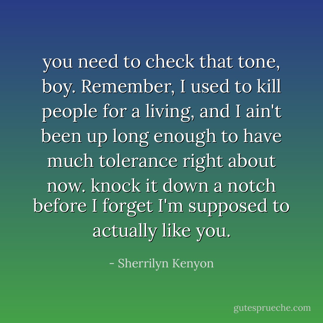 you need to check that tone, boy. Remember, I used to kill people for a living, and I ain't been up long enough to have much tolerance right about now. knock it down a notch before I forget I'm supposed to actually like you. - Sherrilyn Kenyon