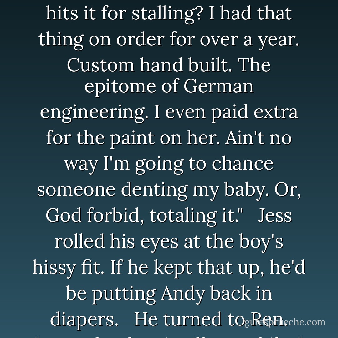 Ren crossed his arms over his chest. "is it LoJacked?" <br /><br />"Of course," Andy said indignantly. "That's my baby. I even have a kill switch on her." <br /><br />"Then stop the engine." <br /><br />Andy appeared downright horrified by Ren's suggestion. "Are you out of your mind? What if someone hits it for stalling? I had that thing on order for over a year. Custom hand built. The epitome of German engineering. I even paid extra for the paint on her. Ain't no way I'm going to chance someone denting my baby. Or, God forbid, totaling it." <br /><br />Jess rolled his eyes at the boy's hissy fit. If he kept that up, he'd be putting Andy back in diapers. <br /><br />He turned to Ren. "You take the air. I'll get a bike." Then he focused his attention on Andy again. "And you-" <br /><br />Andy held his cell phone out to him. "Have an app. Track her down, get my car back, and beat the hell out of her...in that precise order. - Sherrilyn Kenyon