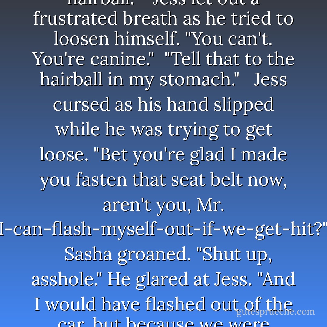 Sasha groaned from beside her as he struggled with his belt. "I think I'm going to barf a hairball." <br /><br />Jess let out a frustrated breath as he tried to loosen himself. "You can't. You're canine."<br /><br />"Tell that to the hairball in my stomach." <br /><br />Jess cursed as his hand slipped while he was trying to get loose. "Bet you're glad I made you fasten that seat belt now, aren't you, Mr. I-can-flash-myself-out-if-we-get-hit?" <br /><br />Sasha groaned. "Shut up, asshole." He glared at Jess. "And I would have flashed out of the car, but because we were rolling, I didn't want to get hit by it. Damn those Rytis laws. - Sherrilyn Kenyon