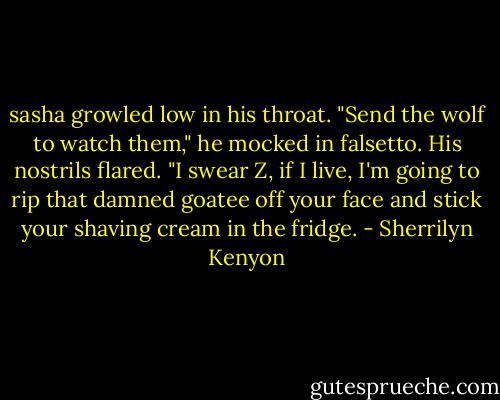 sasha growled low in his throat. "Send the wolf to watch them," he mocked in falsetto. His nostrils flared. "I swear Z, if I live, I'm going to rip that damned goatee off your face and stick your shaving cream in the fridge. - Sherrilyn Kenyon
