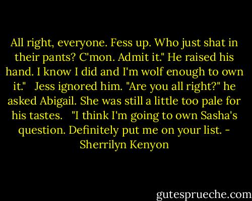 All right, everyone. Fess up. Who just shat in their pants? C'mon. Admit it." He raised his hand. I know I did and I'm wolf enough to own it." <br /><br />Jess ignored him. "Are you all right?" he asked Abigail. She was still a little too pale for his tastes. <br /><br />"I think I'm going to own Sasha's question. Definitely put me on your list. - Sherrilyn Kenyon