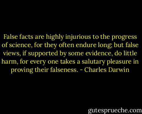 False facts are highly injurious to the progress of science, for they often endure long; but false views, if supported by some evidence, do little harm, for every one takes a salutary pleasure in proving their falseness. - Charles Darwin
