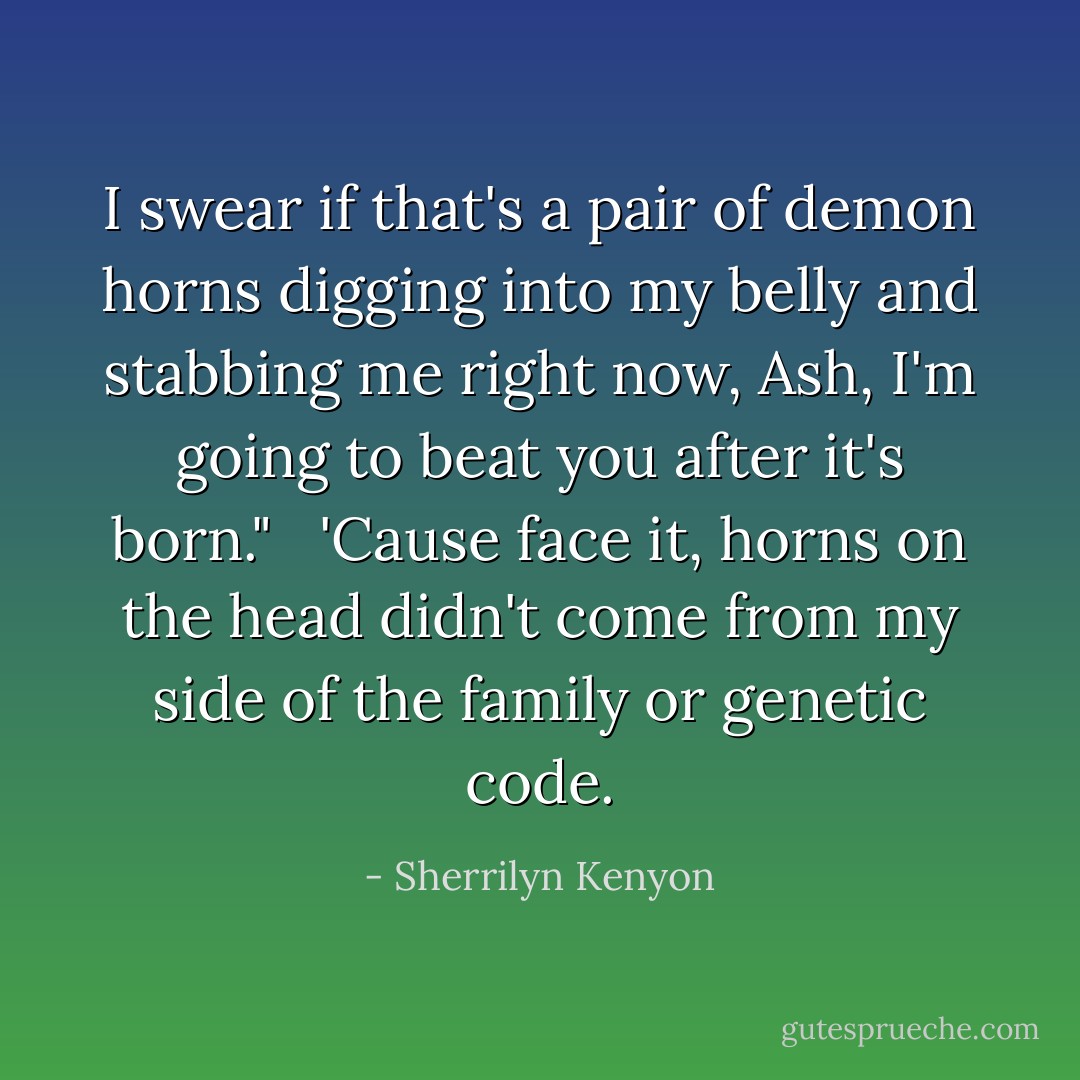 I swear if that's a pair of demon horns digging into my belly and stabbing me right now, Ash, I'm going to beat you after it's born." <br /><br />'Cause face it, horns on the head didn't come from my side of the family or genetic code. - Sherrilyn Kenyon