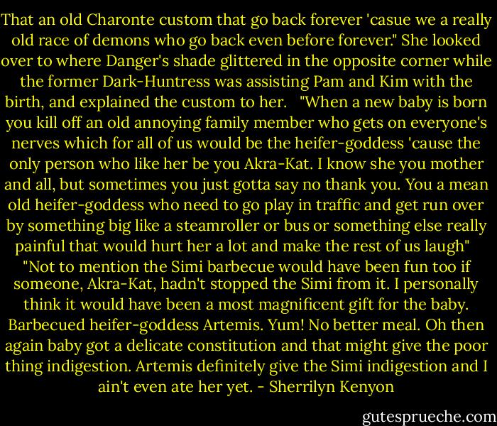 That an old Charonte custom that go back forever 'casue we a really old race of demons who go back even before forever." She looked over to where Danger's shade glittered in the opposite corner while the former Dark-Huntress was assisting Pam and Kim with the birth, and explained the custom to her. <br /><br />"When a new baby is born you kill off an old annoying family member who gets on everyone's nerves which for all of us would be the heifer-goddess 'cause the only person who like her be you Akra-Kat. I know she you mother and all, but sometimes you just gotta say no thank you. You a mean old heifer-goddess who need to go play in traffic and get run over by something big like a steamroller or bus or something else really painful that would hurt her a lot and make the rest of us laugh" <br /><br />"Not to mention the Simi barbecue would have been fun too if someone, Akra-Kat, hadn't stopped the Simi from it. I personally think it would have been a most magnificent gift for the baby. Barbecued heifer-goddess Artemis. Yum! No better meal. Oh then again baby got a delicate constitution and that might give the poor thing indigestion. Artemis definitely give the Simi indigestion and I ain't even ate her yet. - Sherrilyn Kenyon