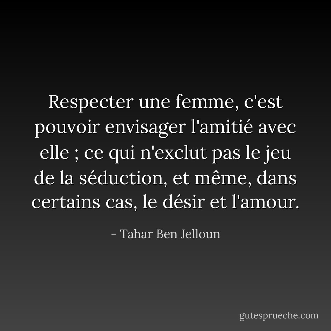 Respecter une femme, c'est pouvoir envisager l'amitié avec elle ; ce qui n'exclut pas le jeu de la séduction, et même, dans certains cas, le désir et l'amour. - Tahar Ben Jelloun