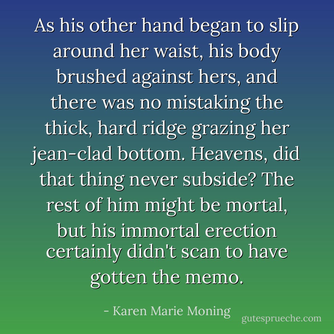 As his other hand began to slip around her waist, his body brushed against hers, and there was no mistaking the<br />thick, hard ridge grazing her jean-clad bottom. Heavens, did that thing never subside? The rest of him might be mortal, but his immortal erection certainly didn't scan to have gotten the memo. - Karen Marie Moning