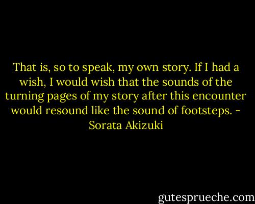 That is, so to speak, my own story. If I had a wish, I would wish that the sounds of the turning pages of my story after this encounter would resound like the sound of footsteps. - Sorata Akizuki