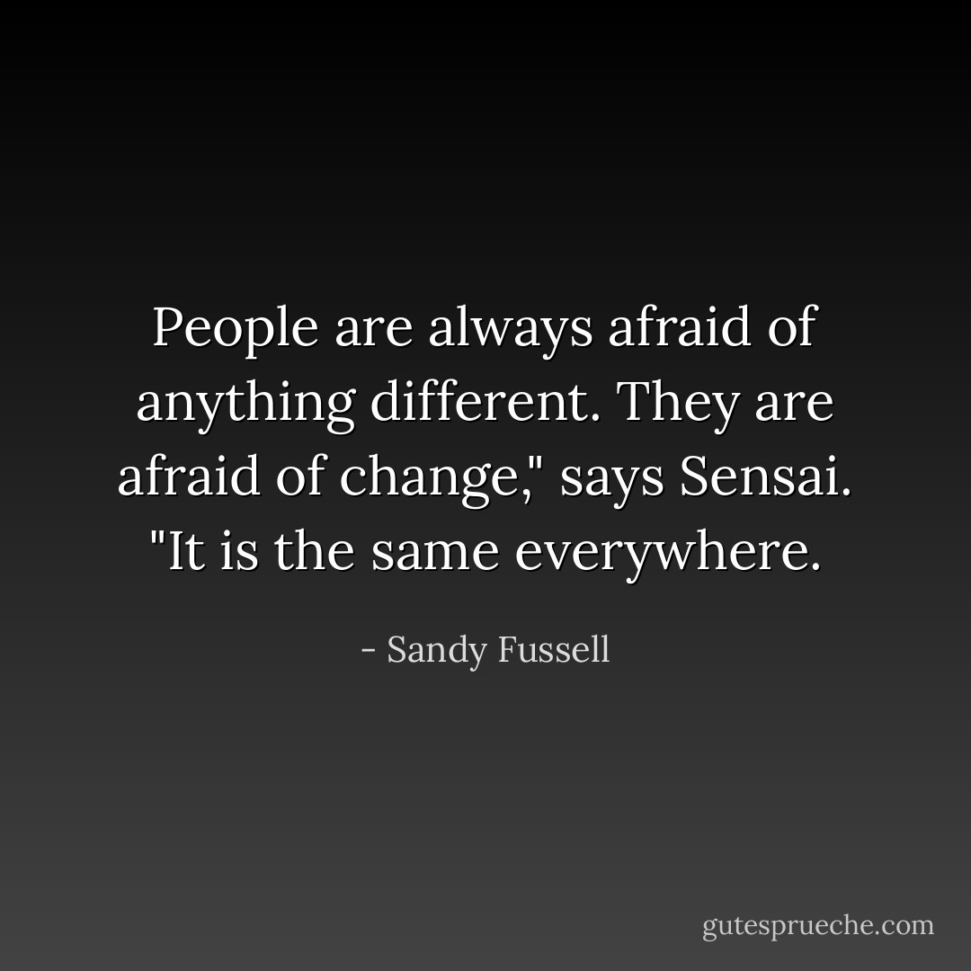 People are always afraid of anything different. They are afraid of change," says Sensai. "It is the same everywhere. - Sandy Fussell