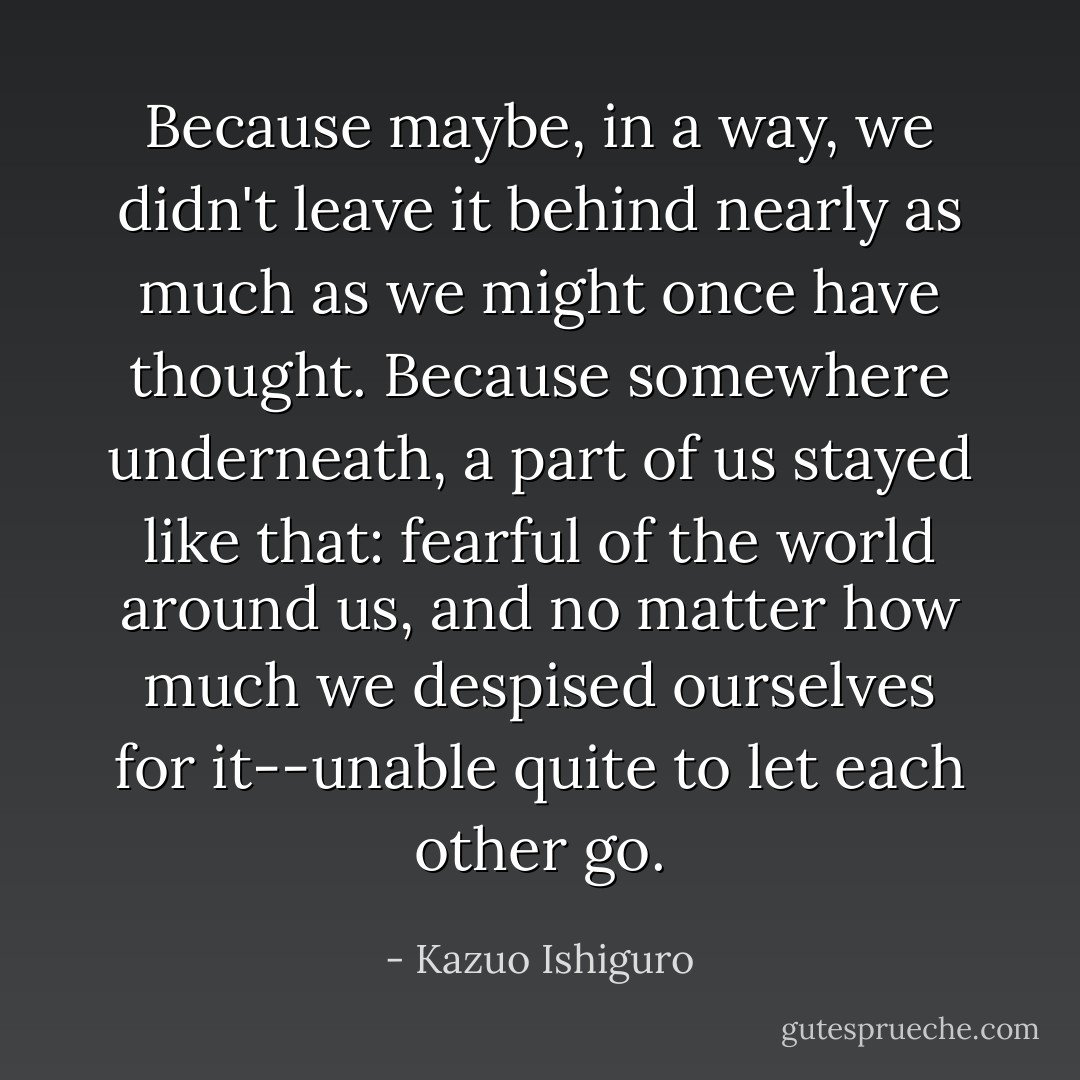 Because maybe, in a way, we didn't leave it behind nearly as much as we might once have thought. Because somewhere underneath, a part of us stayed like that: fearful of the world around us, and no matter how much we despised ourselves for it--unable quite to let each other go. - Kazuo Ishiguro