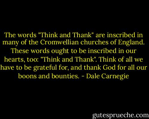 The words "Think and Thank" are inscribed in many of the Cromwellian churches of<br />England. These words ought to be inscribed in our hearts, too: "Think and Thank". Think<br />of all we have to be grateful for, and thank God for all our boons and bounties. - Dale Carnegie
