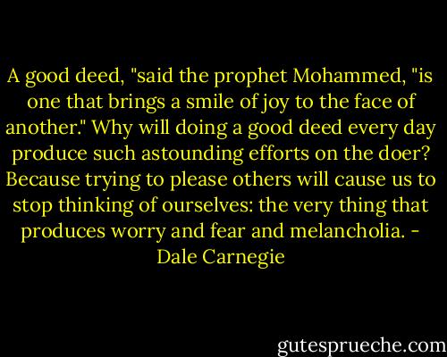 A good deed, "said the prophet Mohammed, "is one that brings a smile of joy to the face of another."<br />Why will doing a good deed every day produce such astounding efforts on the doer?<br />Because trying to please others will cause us to stop thinking of ourselves: the very<br />thing that produces worry and fear and melancholia. - Dale Carnegie