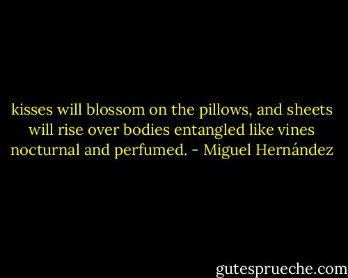 kisses will blossom on the pillows,<br />and sheets will rise over bodies<br />entangled like vines<br />nocturnal and perfumed. - Miguel Hernández