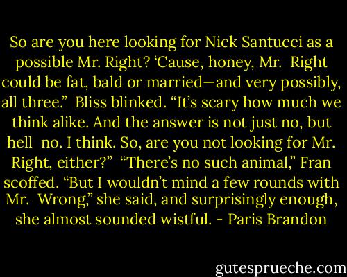 So are you here looking for Nick Santucci as a possible Mr. Right? ‘Cause, honey, Mr. <br />Right could be fat, bald or married—and very possibly, all three.” <br />Bliss blinked. “It’s scary how much we think alike. And the answer is not just no, but hell <br />no. I think. So, are you not looking for Mr. Right, either?” <br />“There’s no such animal,” Fran scoffed. “But I wouldn’t mind a few rounds with Mr. <br />Wrong,” she said, and surprisingly enough, she almost sounded wistful. - Paris Brandon