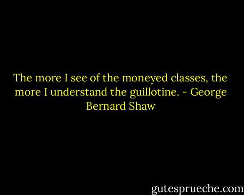 The more I see of the moneyed classes, the more I understand the guillotine. - George Bernard Shaw
