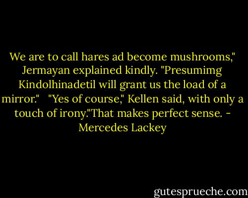 We are to call hares ad become mushrooms," Jermayan explained kindly. "Presumimg Kindolhinadetil will grant us the load of a mirror." <br /><br />"Yes of course," Kellen said, with only a touch of irony."That makes perfect sense. - Mercedes Lackey
