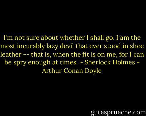 I'm not sure about whether I shall go. I am the most incurably lazy devil that ever stood in shoe leather -- that is, when the fit is on me, for I can be spry enough at times. ~ Sherlock Holmes - Arthur Conan Doyle