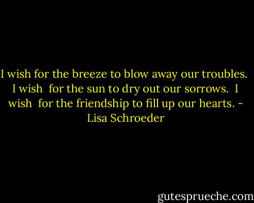 I wish<br />for the breeze to<br />blow away<br />our troubles.<br /><br />I wish <br />for the sun to<br />dry out<br />our sorrows.<br /><br />I wish <br />for the friendship<br />to fill up<br />our hearts. - Lisa Schroeder