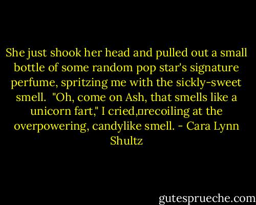 She just shook her head and pulled out a small bottle of some random pop star's signature perfume, spritzing me with the sickly-sweet smell. <br />"Oh, come on Ash, that smells like a unicorn fart," I cried,	recoiling at the overpowering, candylike smell. - Cara Lynn Shultz