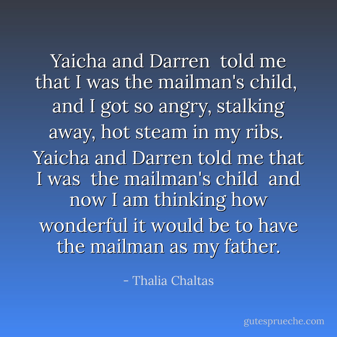 Yaicha and Darren <br />told me that I was<br />the mailman's child,<br /><br />and I got so angry,<br />stalking away,<br />hot steam in my ribs.<br /><br />Yaicha and Darren<br />told me that I was <br />the mailman's child<br /><br />and now I am thinking<br />how wonderful it would be<br />to have<br />the mailman as<br />my father. - Thalia Chaltas