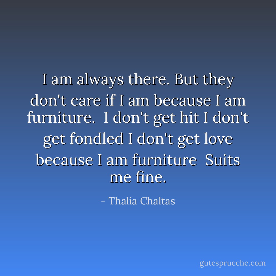 I am always there.<br />But they don't care if I am<br />because I am furniture.<br /><br />I don't get hit<br />I don't get fondled<br />I don't get love<br />because I am furniture<br /><br />Suits me fine. - Thalia Chaltas
