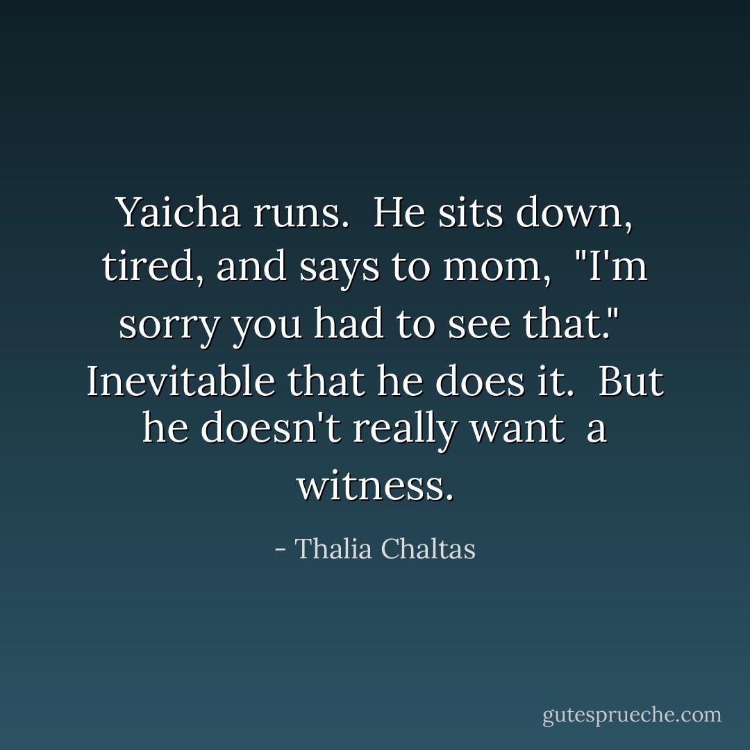 Yaicha runs.<br /><br />He sits down, tired,<br />and says to mom, <br />"I'm sorry you had to see that."<br /><br />Inevitable that he does it.<br /><br />But he doesn't really want <br />a witness. - Thalia Chaltas