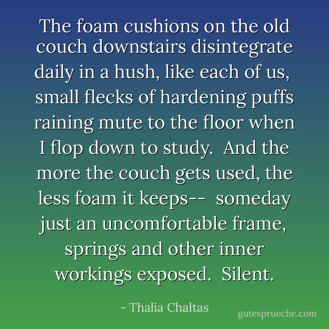 The foam cushions<br />on the old couch downstairs<br />disintegrate<br />daily<br />in a hush,<br />like each of us,<br /><br />small flecks of<br />hardening puffs<br />raining mute to the floor<br />when I flop down to study.<br /><br />And the more the couch gets used,<br />the less foam it keeps--<br /><br />someday<br />just an uncomfortable frame,<br />springs and other inner workings<br />exposed.<br /><br />Silent. - Thalia Chaltas