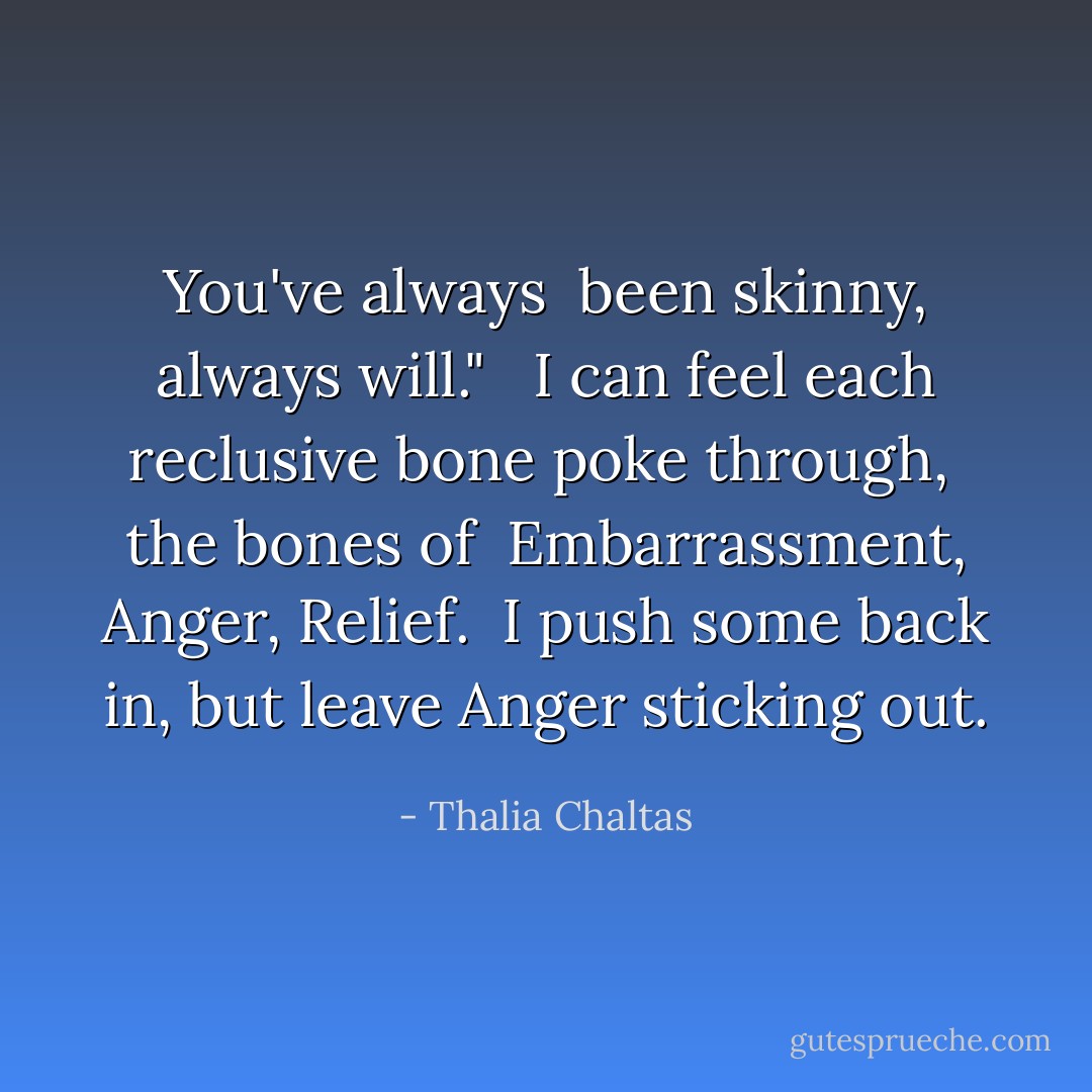 You've always <br />been skinny,<br />always will." <br /><br />I can feel<br />each<br />reclusive<br />bone<br />poke through,<br /><br />the bones of <br />Embarrassment,<br />Anger,<br />Relief.<br /><br />I push some back in,<br />but leave<br />Anger<br />sticking out. - Thalia Chaltas