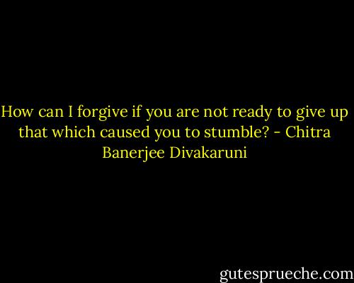 How can I forgive if you are not ready to give up that which caused you to stumble? - Chitra Banerjee Divakaruni