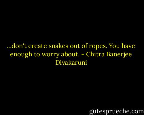 ...don't create snakes out of ropes. You have enough to worry about. - Chitra Banerjee Divakaruni
