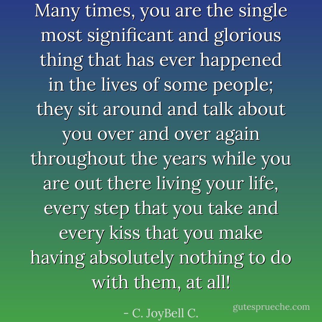 Many times, you are the single most significant and glorious thing that has ever happened in the lives of some people; they sit around and talk about you over and over again throughout the years while you are out there living your life, every step that you take and every kiss that you make having absolutely nothing to do with them, at all! - C. JoyBell C.
