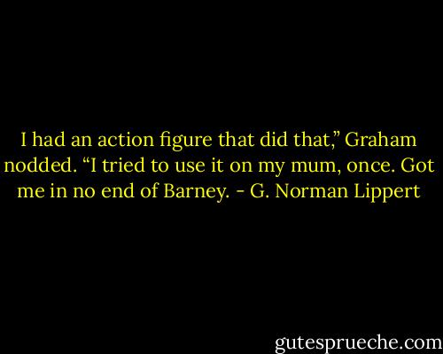 I had an action figure that did that,” Graham nodded. “I tried to use it on my mum, once. Got me in no end of Barney. - G. Norman Lippert
