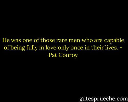 He was one of those rare men who are capable of being fully in love only once in their lives. - Pat Conroy