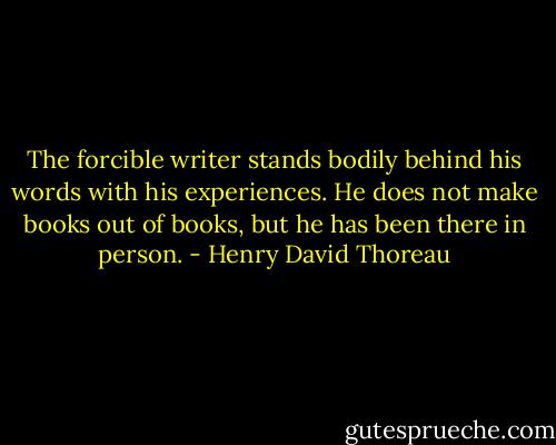 The forcible writer stands bodily behind his words with his experiences. He does not make books out of books, but he has been there in person. - Henry David Thoreau