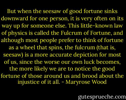 But when the seesaw of good fortune sinks downward for one person, it is very often on its way up for someone else. This little-known law of physics is called the Fulcrum of Fortune, and although most people prefer to think of fortune as a wheel that spins, the fulcrum (that is, seesaw) is a more accurate depiction for most of us, since the worse our own luck becomes, the more likely we are to notice the good fortune of those around us and brood about the injustice of it all. - Maryrose Wood
