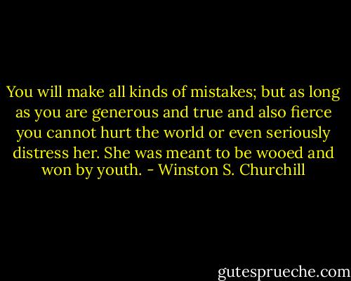 You will make all kinds of mistakes; but as long as you are generous and true and also fierce you cannot hurt the world or even seriously distress her. She was meant to be wooed and won by youth. - Winston S. Churchill