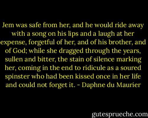 Jem was safe from her, and he would ride away with a song on his lips and a laugh at her expense, forgetful of her, and of his brother, and of God; while she dragged through the years, sullen and bitter, the stain of silence marking her, coming in the end to ridicule as a soured spinster who had been kissed once in her life and could not forget it. - Daphne du Maurier