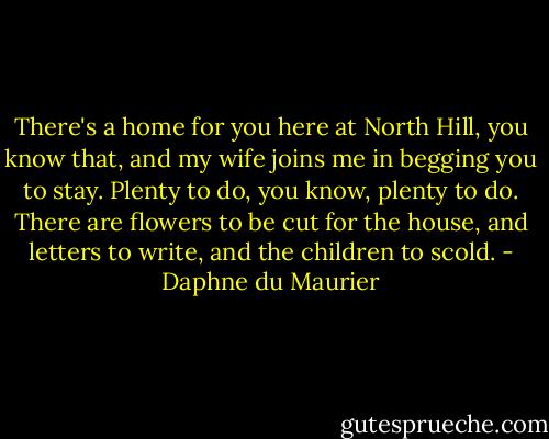 There's a home for you here at North Hill, you know that, and my wife joins me in begging you to stay. Plenty to do, you know, plenty to do. There are flowers to be cut for the house, and letters to write, and the children to scold. - Daphne du Maurier
