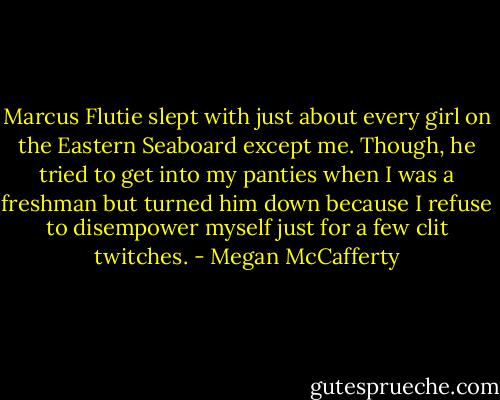 Marcus Flutie slept with just about every girl on the Eastern Seaboard except me. Though, he tried to get into my panties when I was a freshman but turned him down because I refuse to disempower myself just for a few clit twitches. - Megan McCafferty