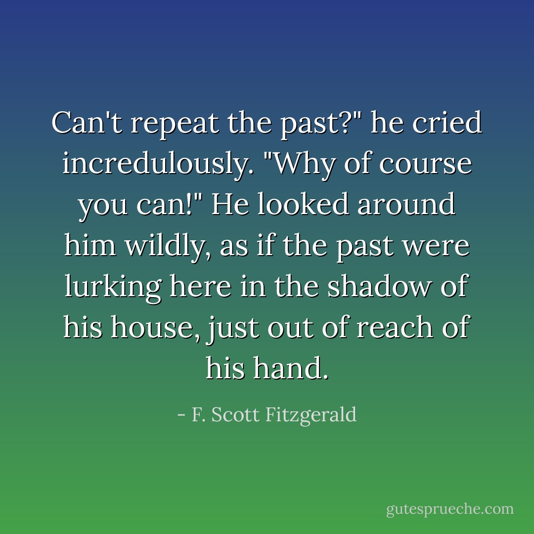 Can't repeat the past?" he cried incredulously. "Why of course you can!"<br />He looked around him wildly, as if the past were lurking here in the shadow of his house, just out of reach of his hand. - F. Scott Fitzgerald