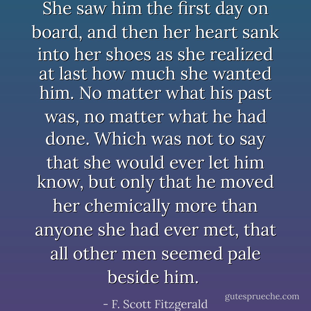 She saw him the first day on board, and then her heart sank into her shoes as she realized at last how much she wanted him. No matter what his past was, no matter what he had done. Which was not to say that she would ever let him know, but only that he moved her chemically more than anyone she had ever met, that all other men seemed pale beside him.  - F. Scott Fitzgerald