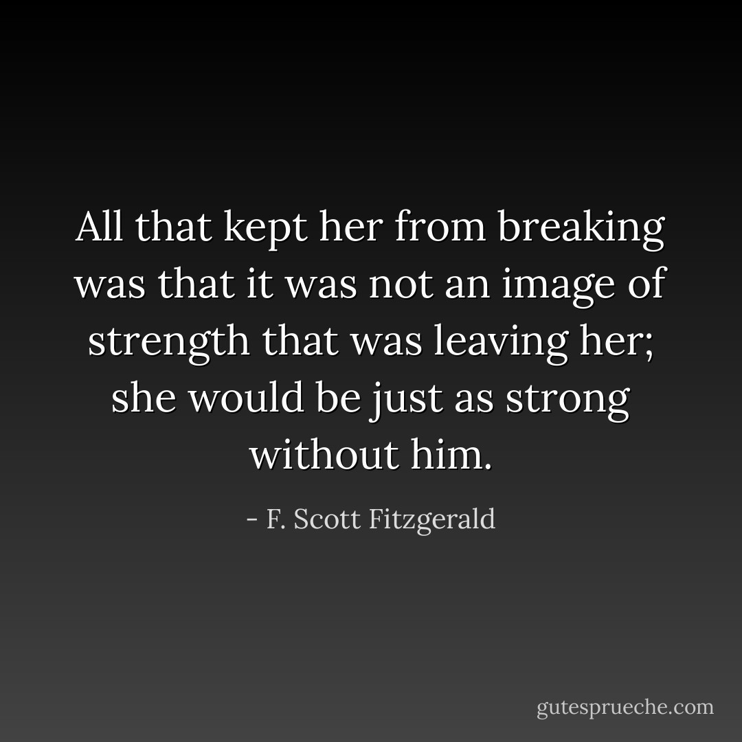 All that kept her from breaking was that it was not an image of strength that was leaving her; she would be just as strong without him. - F. Scott Fitzgerald