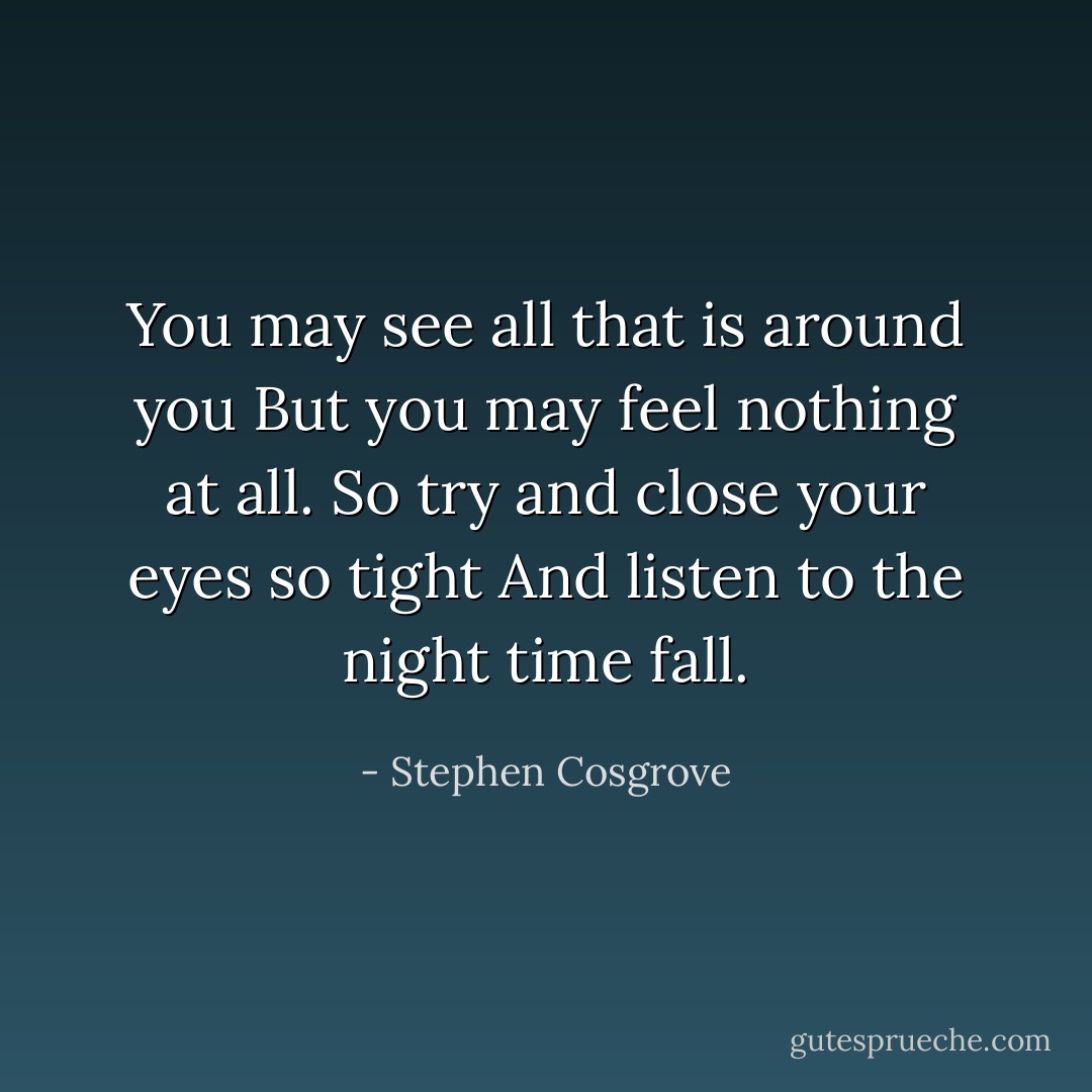 You may see all that is around you<br />But you may feel nothing at all.<br />So try and close your eyes so tight<br />And listen to the night time fall. - Stephen Cosgrove