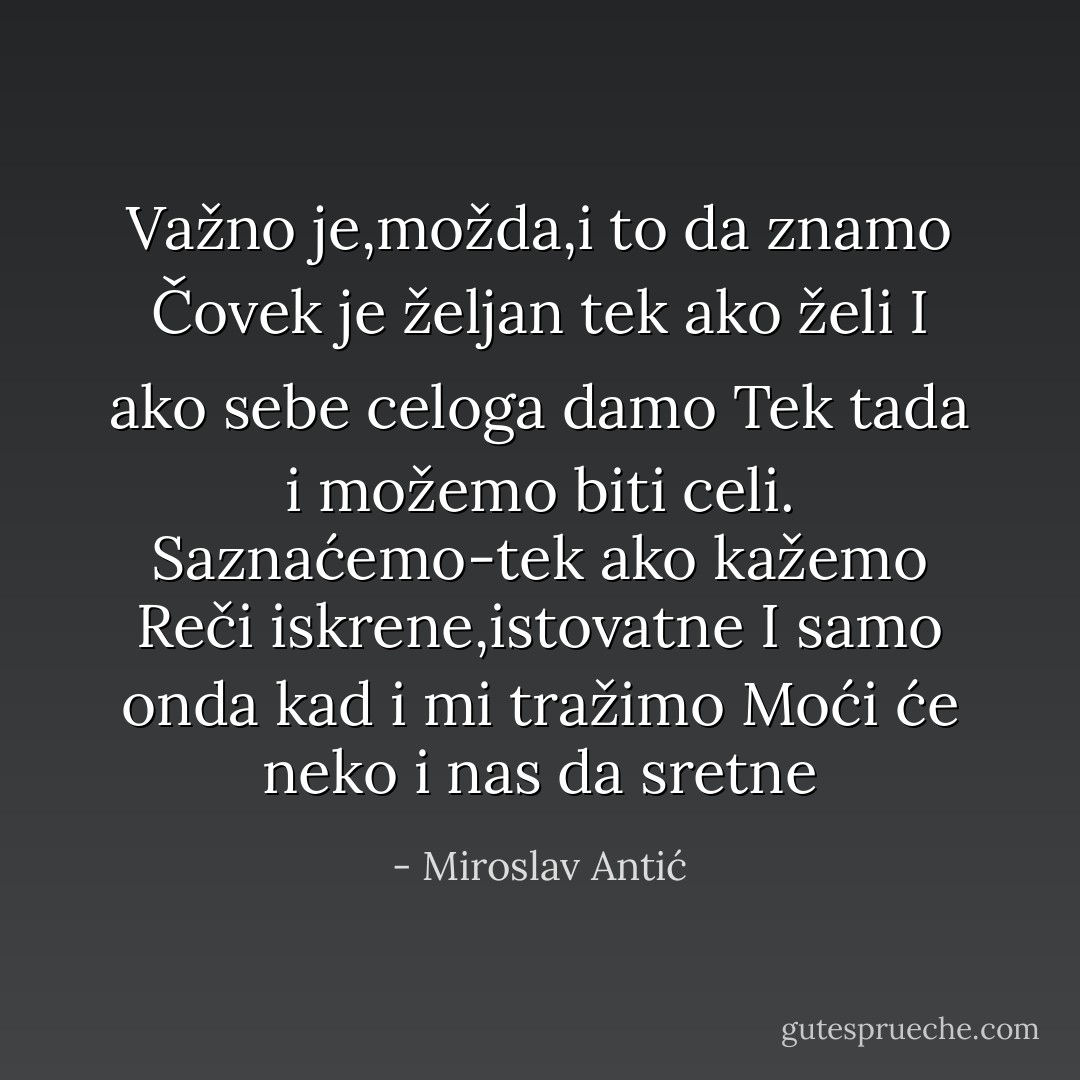 Važno je,možda,i to da znamo<br />Čovek je željan tek ako želi<br />I ako sebe celoga damo<br />Tek tada i možemo biti celi.<br />Saznaćemo-tek ako kažemo<br />Reči iskrene,istovatne<br />I samo onda kad i mi tražimo<br />Moći će neko i nas da sretne - Miroslav Antić